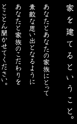 家を建てるということ。あなたとあなたの家族にとって素敵な思い出となるようにあなたと家族のこだわりをとことん聞かせてください。